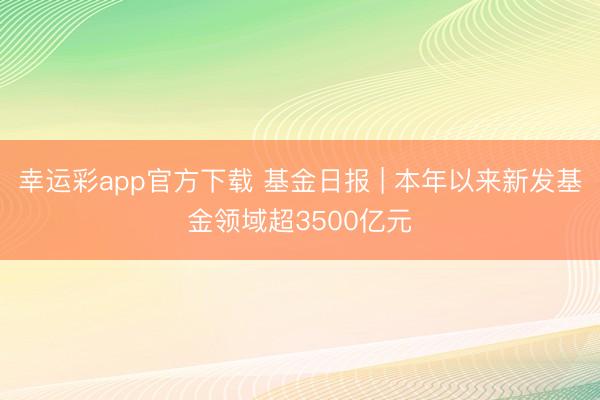 幸运彩app官方下载 基金日报 | 本年以来新发基金领域超3500亿元