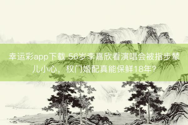 幸运彩app下载 56岁李嘉欣看演唱会被指步辇儿小心，权门婚配真能保鲜18年？