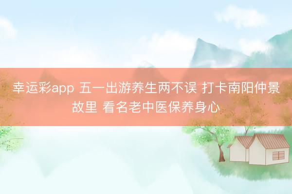 幸运彩app 五一出游养生两不误 打卡南阳仲景故里 看名老中医保养身心