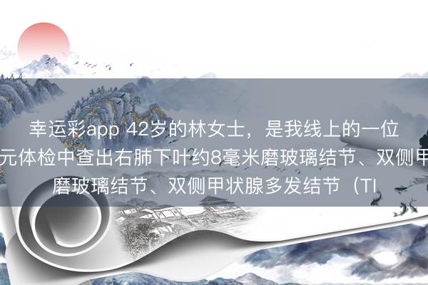 幸运彩app 42岁的林女士，是我线上的一位粉丝一又友，在单元体检中查出右肺下叶约8毫米磨玻璃结节、双侧甲状腺多发结节（TI