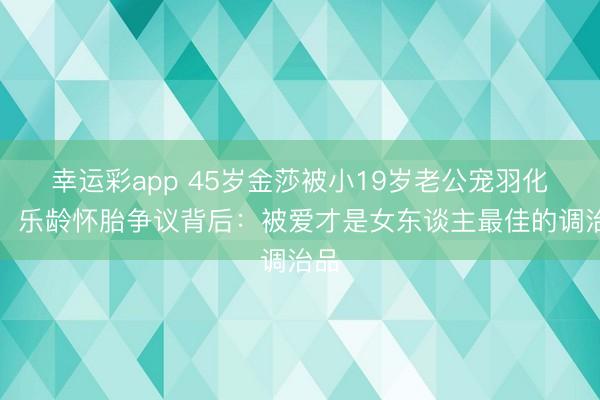 幸运彩app 45岁金莎被小19岁老公宠羽化女！乐龄怀胎争议背后：被爱才是女东谈主最佳的调治品