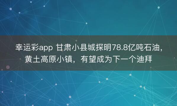 幸运彩app 甘肃小县城探明78.8亿吨石油，黄土高原小镇，有望成为下一个迪拜
