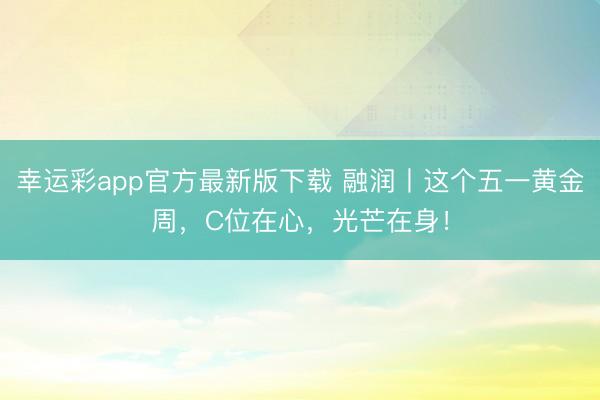 幸运彩app官方最新版下载 融润丨这个五一黄金周，C位在心，光芒在身！