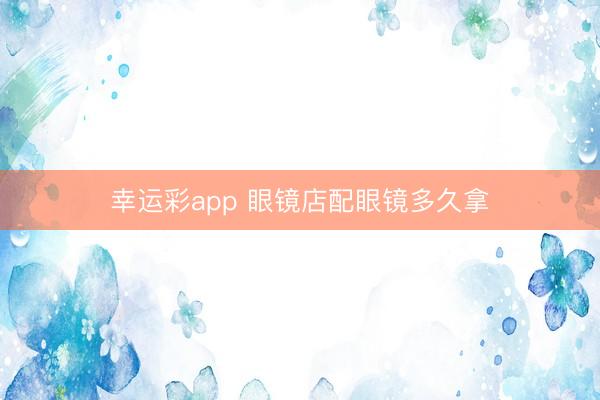 幸运彩app 眼镜店配眼镜多久拿