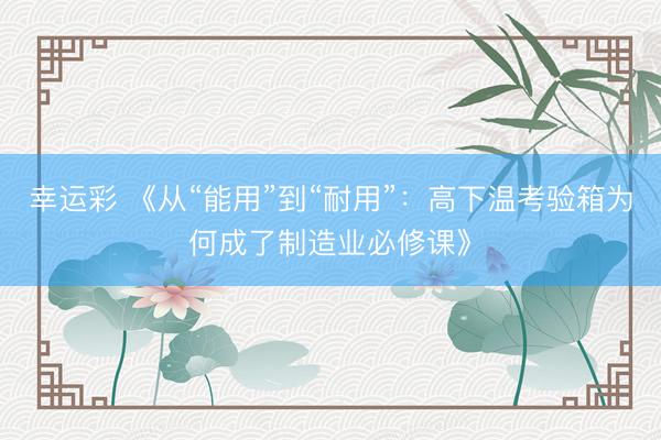 幸运彩 《从“能用”到“耐用”：高下温考验箱为何成了制造业必修课》