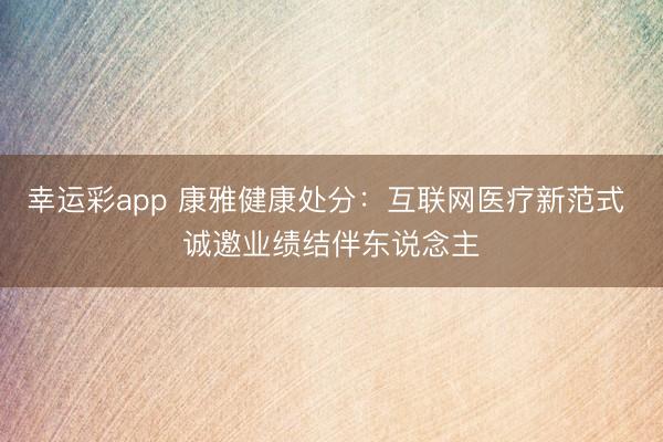 幸运彩app 康雅健康处分：互联网医疗新范式 诚邀业绩结伴东说念主