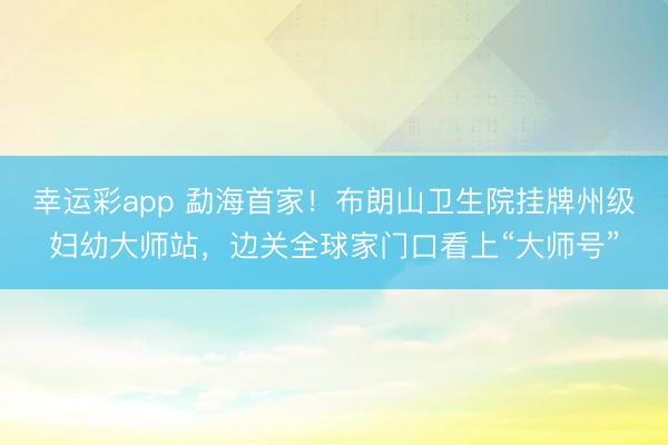 幸运彩app 勐海首家！布朗山卫生院挂牌州级妇幼大师站，边关全球家门口看上“大师号”