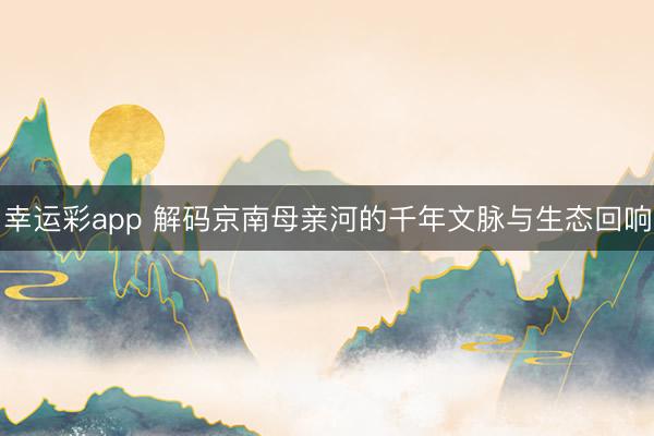 幸运彩app 解码京南母亲河的千年文脉与生态回响