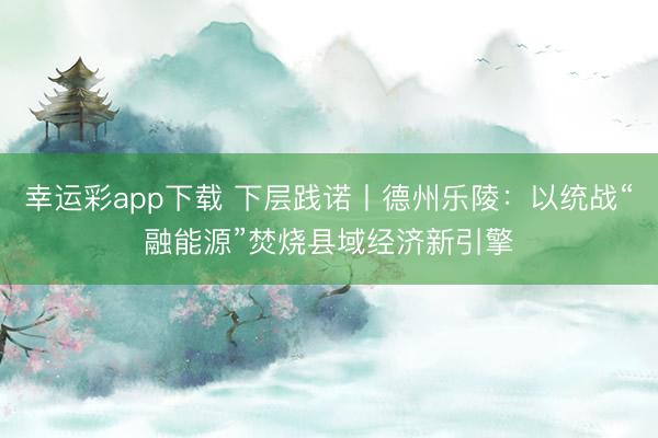 幸运彩app下载 下层践诺丨德州乐陵：以统战“融能源”焚烧县域经济新引擎