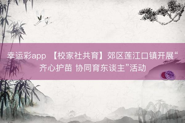 幸运彩app 【校家社共育】郊区莲江口镇开展“齐心护苗 协同育东谈主”活动