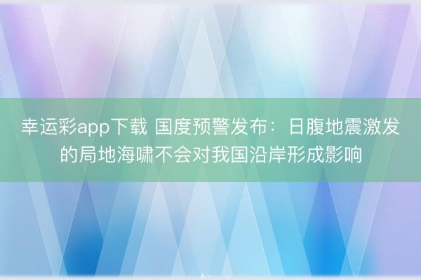 幸运彩app下载 国度预警发布：日腹地震激发的局地海啸不会对我国沿岸形成影响
