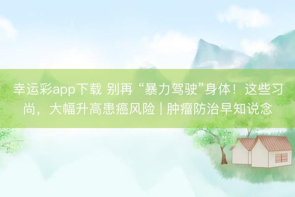 幸运彩app下载 别再 “暴力驾驶”身体！这些习尚，大幅升高患癌风险 | 肿瘤防治早知说念