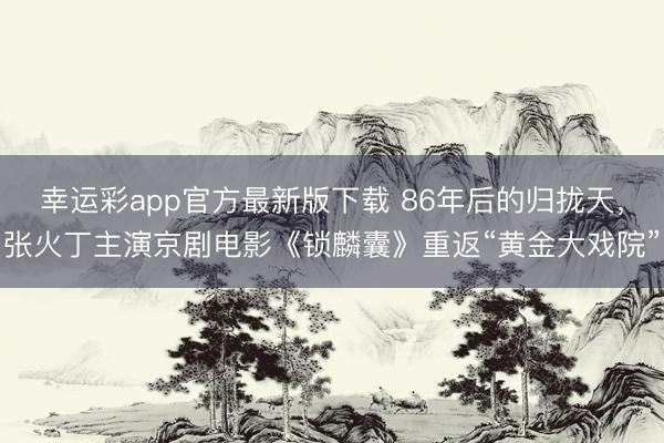 幸运彩app官方最新版下载 86年后的归拢天，张火丁主演京剧电影《锁麟囊》重返“黄金大戏院”