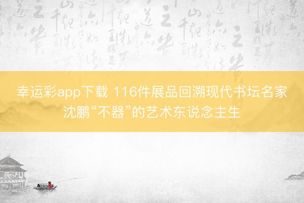 幸运彩app下载 116件展品回溯现代书坛名家沈鹏“不器”的艺术东说念主生