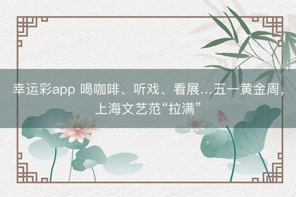 幸运彩app 喝咖啡、听戏、看展…五一黄金周，上海文艺范“拉满”