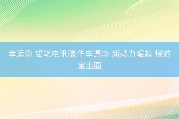 幸运彩 铅笔电讯|豪华车遇冷 新动力崛起 懂游宝出圈