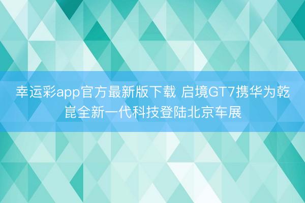 幸运彩app官方最新版下载 启境GT7携华为乾崑全新一代科技登陆北京车展