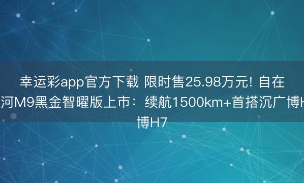 幸运彩app官方下载 限时售25.98万元! 自在星河M9黑金智曜版上市：续航1500km+首搭沉广博H7