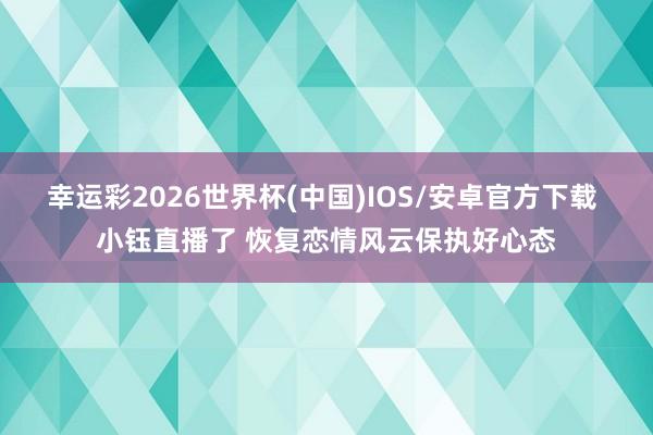 幸运彩2026世界杯(中国)IOS/安卓官方下载 小钰直播了 恢复恋情风云保执好心态