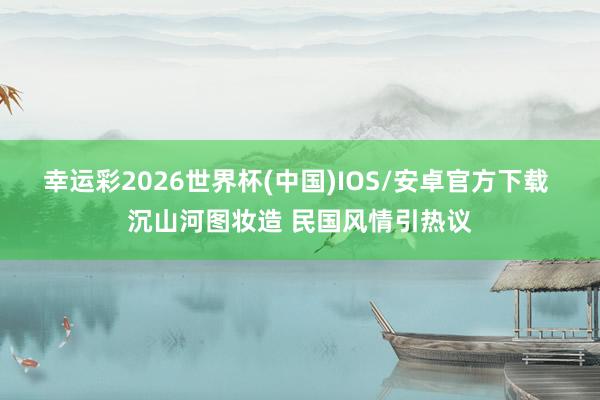 幸运彩2026世界杯(中国)IOS/安卓官方下载 沉山河图妆造 民国风情引热议