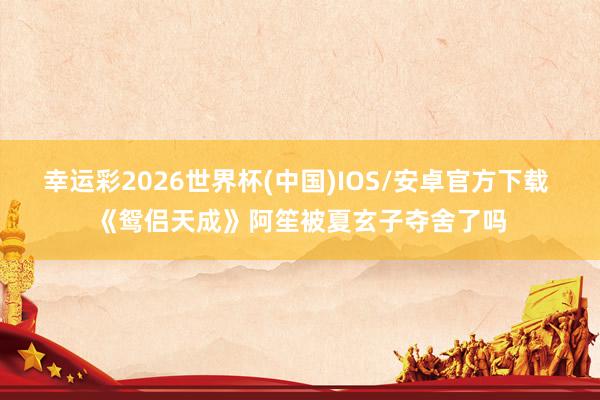 幸运彩2026世界杯(中国)IOS/安卓官方下载 《鸳侣天成》阿笙被夏玄子夺舍了吗