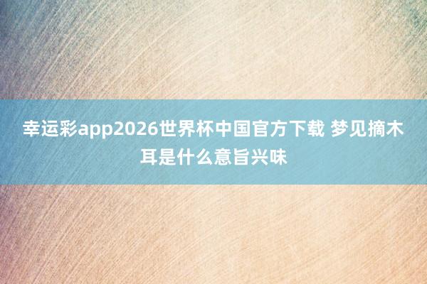 幸运彩app2026世界杯中国官方下载 梦见摘木耳是什么意旨兴味