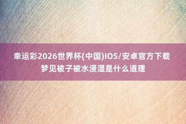 幸运彩2026世界杯(中国)IOS/安卓官方下载 梦见被子被水浸湿是什么道理