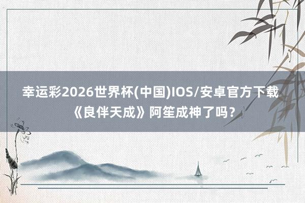 幸运彩2026世界杯(中国)IOS/安卓官方下载 《良伴天成》阿笙成神了吗?