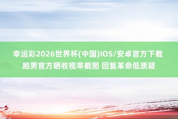 幸运彩2026世界杯(中国)IOS/安卓官方下载 跑男官方晒收视率截图 回复革命低质疑