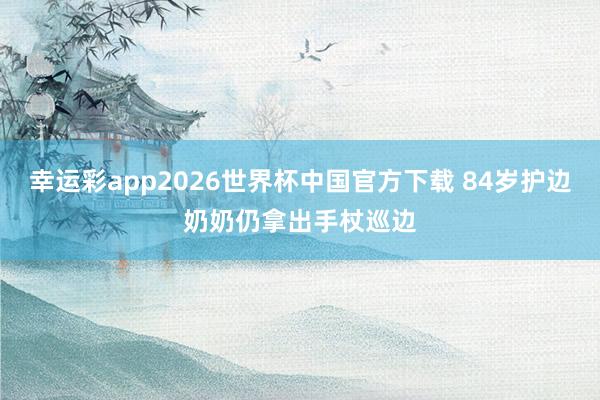 幸运彩app2026世界杯中国官方下载 84岁护边奶奶仍拿出手杖巡边