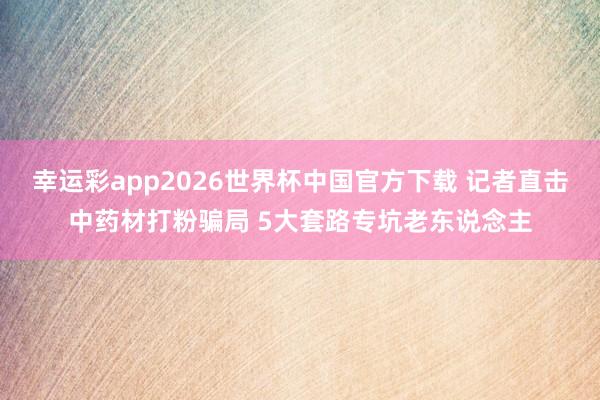 幸运彩app2026世界杯中国官方下载 记者直击中药材打粉骗局 5大套路专坑老东说念主