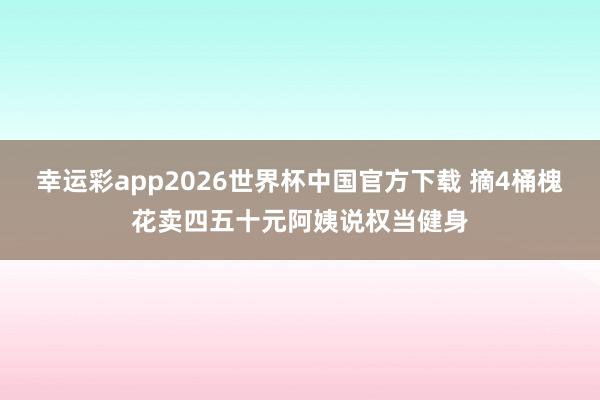 幸运彩app2026世界杯中国官方下载 摘4桶槐花卖四五十元阿姨说权当健身