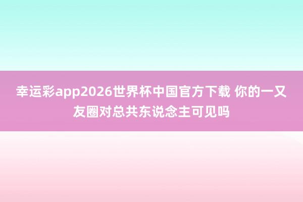 幸运彩app2026世界杯中国官方下载 你的一又友圈对总共东说念主可见吗