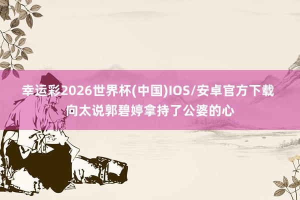 幸运彩2026世界杯(中国)IOS/安卓官方下载 向太说郭碧婷拿持了公婆的心