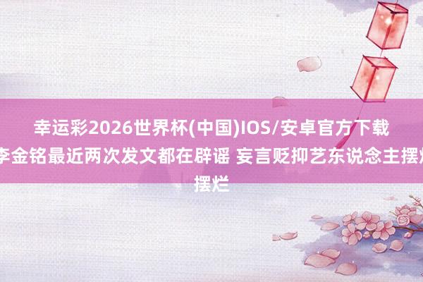 幸运彩2026世界杯(中国)IOS/安卓官方下载 李金铭最近两次发文都在辟谣 妄言贬抑艺东说念主摆烂