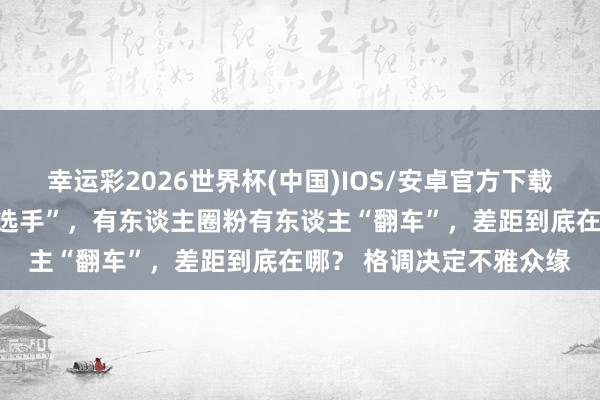 幸运彩2026世界杯(中国)IOS/安卓官方下载 通常是浪姐中的“花瓶选手”，有东谈主圈粉有东谈主“翻车”，差距到底在哪？ 格调决定不雅众缘