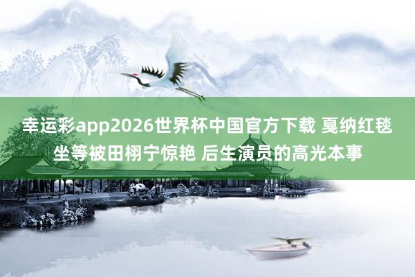 幸运彩app2026世界杯中国官方下载 戛纳红毯坐等被田栩宁惊艳 后生演员的高光本事