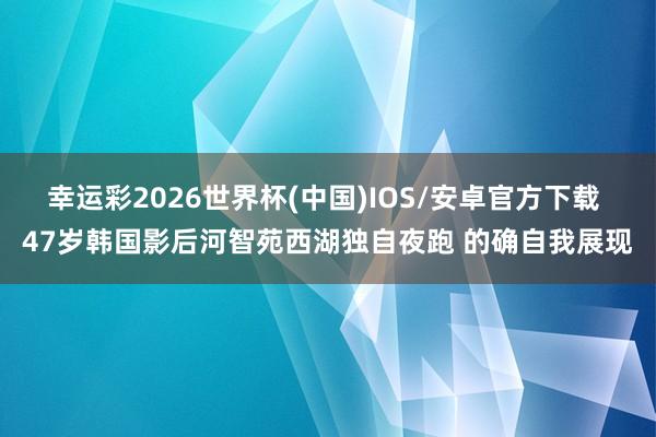 幸运彩2026世界杯(中国)IOS/安卓官方下载 47岁韩国影后河智苑西湖独自夜跑 的确自我展现
