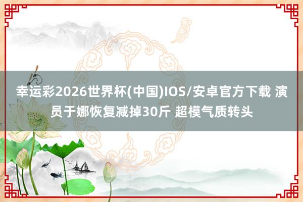 幸运彩2026世界杯(中国)IOS/安卓官方下载 演员于娜恢复减掉30斤 超模气质转头