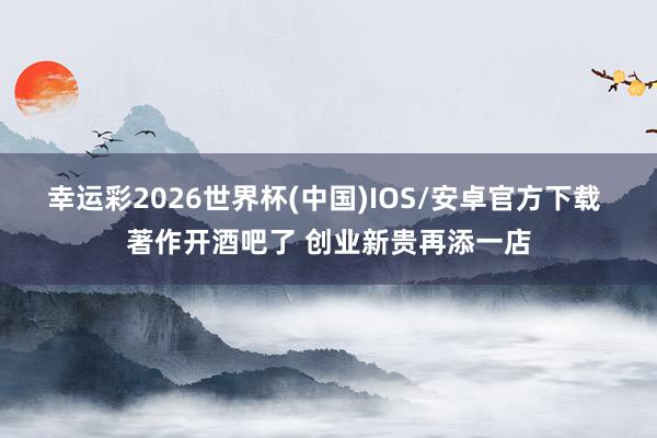 幸运彩2026世界杯(中国)IOS/安卓官方下载 著作开酒吧了 创业新贵再添一店