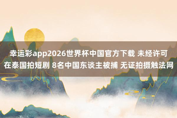 幸运彩app2026世界杯中国官方下载 未经许可在泰国拍短剧 8名中国东谈主被捕 无证拍摄触法网