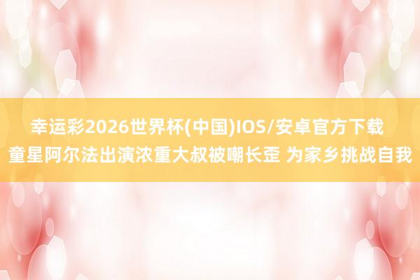 幸运彩2026世界杯(中国)IOS/安卓官方下载 童星阿尔法出演浓重大叔被嘲长歪 为家乡挑战自我