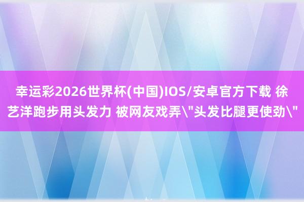 幸运彩2026世界杯(中国)IOS/安卓官方下载 徐艺洋跑步用头发力 被网友戏弄