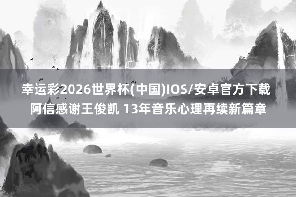 幸运彩2026世界杯(中国)IOS/安卓官方下载 阿信感谢王俊凯 13年音乐心理再续新篇章