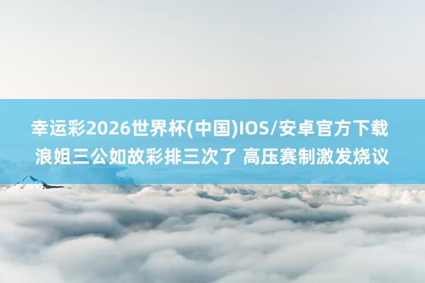 幸运彩2026世界杯(中国)IOS/安卓官方下载 浪姐三公如故彩排三次了 高压赛制激发烧议