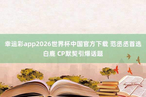 幸运彩app2026世界杯中国官方下载 范丞丞首选白鹿 CP默契引爆话题