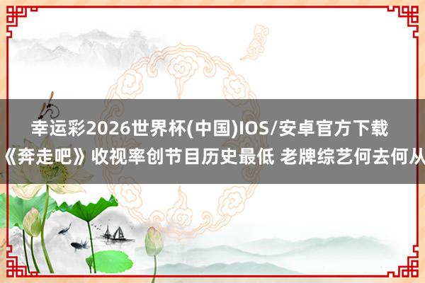 幸运彩2026世界杯(中国)IOS/安卓官方下载 《奔走吧》收视率创节目历史最低 老牌综艺何去何从