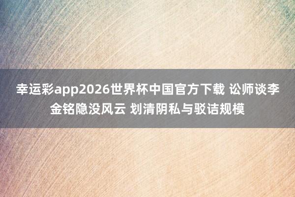 幸运彩app2026世界杯中国官方下载 讼师谈李金铭隐没风云 划清阴私与驳诘规模