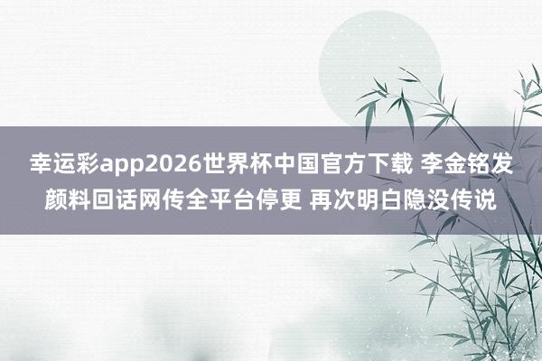 幸运彩app2026世界杯中国官方下载 李金铭发颜料回话网传全平台停更 再次明白隐没传说