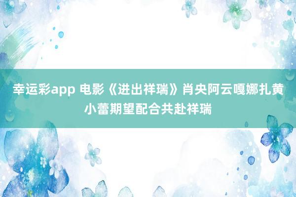 幸运彩app 电影《进出祥瑞》肖央阿云嘎娜扎黄小蕾期望配合共赴祥瑞